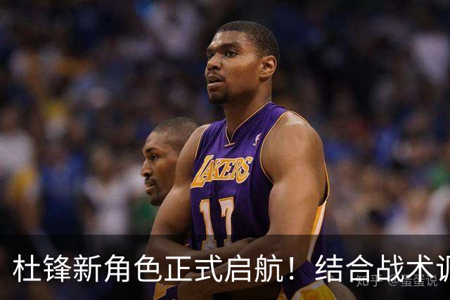 杜锋新角色正式启航！结合战术调整与教练培训的新篇章